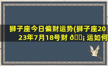 狮子座今日偏财运势(狮子座2023年7月18号财 🐡 运如何)